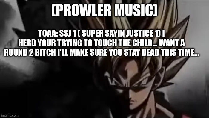 Goku Staring | (PROWLER MUSIC) TOAA: SSJ 1 ( SUPER SAYIN JUSTICE 1) I HERD YOUR TRYING TO TOUCH THE CHILD... WANT A ROUND 2 BITCH I'LL MAKE SURE YOU STAY D | image tagged in goku staring | made w/ Imgflip meme maker
