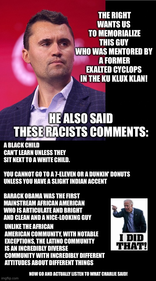 Charlie Kirk Quotes? | THE RIGHT WANTS US 
TO MEMORIALIZE THIS GUY 
WHO WAS MENTORED BY 
A FORMER EXALTED CYCLOPS 
IN THE KU KLUX KLAN! A BLACK CHILD CAN’T LEARN UNLESS THEY SIT NEXT TO A WHITE CHILD.
 
YOU CANNOT GO TO A 7-ELEVEN OR A DUNKIN' DONUTS UNLESS YOU HAVE A SLIGHT INDIAN ACCENT
 
BARACK OBAMA WAS THE FIRST MAINSTREAM AFRICAN AMERICAN WHO IS ARTICULATE AND BRIGHT AND CLEAN AND A NICE-LOOKING GUY; HE ALSO SAID THESE RACISTS COMMENTS:; UNLIKE THE AFRICAN AMERICAN COMMUNITY, WITH NOTABLE EXCEPTIONS, THE LATINO COMMUNITY IS AN INCREDIBLY DIVERSE COMMUNITY WITH INCREDIBLY DIFFERENT ATTITUDES ABOUT DIFFERENT THINGS; NOW GO AND ACTUALLY LISTEN TO WHAT CHARLIE SAID! | image tagged in charlie kirk,joe biden,that's racist,not racist | made w/ Imgflip meme maker