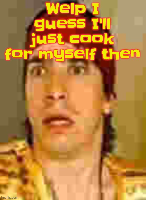 when the | Welp I guess I'll just cook for myself then | image tagged in when the | made w/ Imgflip meme maker