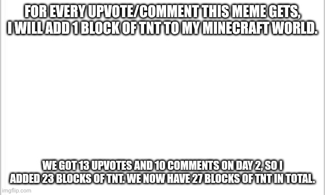 make it big! | FOR EVERY UPVOTE/COMMENT THIS MEME GETS, I WILL ADD 1 BLOCK OF TNT TO MY MINECRAFT WORLD. WE GOT 13 UPVOTES AND 10 COMMENTS ON DAY 2, SO I ADDED 23 BLOCKS OF TNT. WE NOW HAVE 27 BLOCKS OF TNT IN TOTAL. | image tagged in white background | made w/ Imgflip meme maker