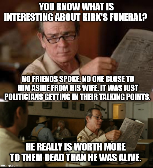 Tommy Explains | YOU KNOW WHAT IS INTERESTING ABOUT KIRK'S FUNERAL? NO FRIENDS SPOKE. NO ONE CLOSE TO HIM ASIDE FROM HIS WIFE. IT WAS JUST POLITICIANS GETTING IN THEIR TALKING POINTS. HE REALLY IS WORTH MORE TO THEM DEAD THAN HE WAS ALIVE. | image tagged in tommy explains | made w/ Imgflip meme maker