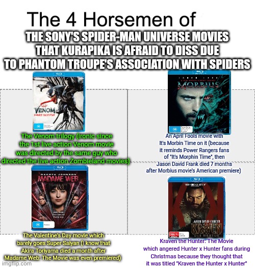 Four horsemen | THE SONY'S SPIDER-MAN UNIVERSE MOVIES THAT KURAPIKA IS AFRAID TO DISS DUE TO PHANTOM TROUPE'S ASSOCIATION WITH SPIDERS; The Venom trilogy (ironic since the 1st live action Venom movie was directed by the same guy who directed the live action Zombieland movies); An April Fools movie with It's Morbin Time on it (because it reminds Power Rangers fans of "It's Morphin Time", then Jason David Frank died 7 months after Morbius movie's American premiere); The Valentine's Day movie which barely goes Super Saiyan (I know that Akira Toriyama died a month after Madame Web: The Movie was even premiered); Kraven the Hunter: The Movie which angered Hunter x Hunter fans during Christmas because they thought that it was titled "Kraven the Hunter x Hunter" | image tagged in four horsemen,morbius,kraven the hunter,madame web,mondegreen,venom | made w/ Imgflip meme maker
