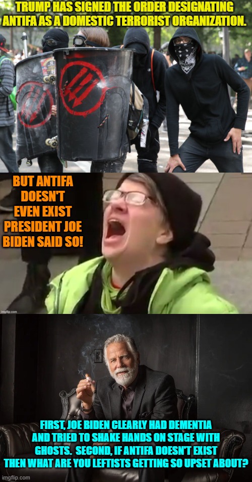 Really leftists; just what are you so upset about? | TRUMP HAS SIGNED THE ORDER DESIGNATING ANTIFA AS A DOMESTIC TERRORIST ORGANIZATION. BUT ANTIFA DOESN'T EVEN EXIST PRESIDENT JOE BIDEN SAID SO! FIRST, JOE BIDEN CLEARLY HAD DEMENTIA AND TRIED TO SHAKE HANDS ON STAGE WITH GHOSTS.  SECOND, IF ANTIFA DOESN'T EXIST THEN WHAT ARE YOU LEFTISTS GETTING SO UPSET ABOUT? | image tagged in yep | made w/ Imgflip meme maker