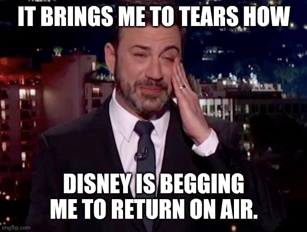 Money talks, MAGA walks. | IT BRINGS ME TO TEARS HOW; DISNEY IS BEGGING ME TO RETURN ON AIR. | image tagged in jimmy kimmel cries,disney,boycott,donald trump you're fired,today was a good day | made w/ Imgflip meme maker