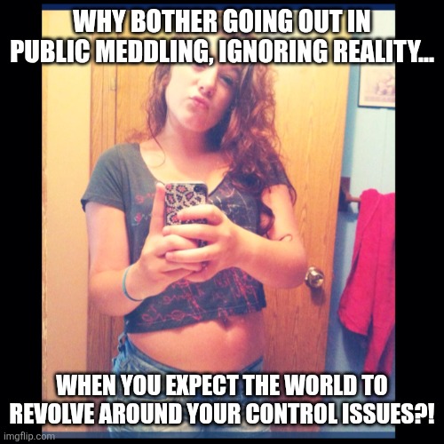 The Self Entitled Karen | WHY BOTHER GOING OUT IN PUBLIC MEDDLING, IGNORING REALITY... WHEN YOU EXPECT THE WORLD TO REVOLVE AROUND YOUR CONTROL ISSUES?! | image tagged in the self entitled karen | made w/ Imgflip meme maker
