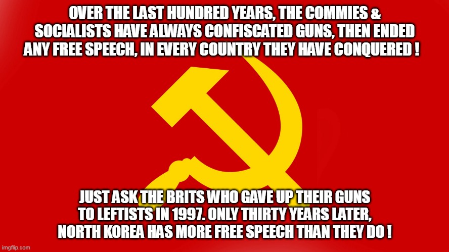 With leftists, the more things change, the more things stay the same! | OVER THE LAST HUNDRED YEARS, THE COMMIES & SOCIALISTS HAVE ALWAYS CONFISCATED GUNS, THEN ENDED ANY FREE SPEECH, IN EVERY COUNTRY THEY HAVE CONQUERED ! JUST ASK THE BRITS WHO GAVE UP THEIR GUNS TO LEFTISTS IN 1997. ONLY THIRTY YEARS LATER, NORTH KOREA HAS MORE FREE SPEECH THAN THEY DO ! | image tagged in brits,commies,socialists | made w/ Imgflip meme maker