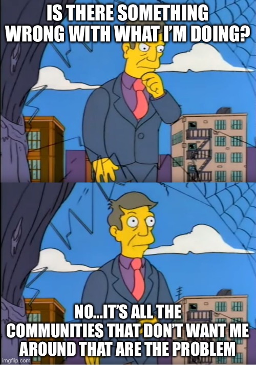 Skinner Out Of Touch | IS THERE SOMETHING WRONG WITH WHAT I’M DOING? NO…IT’S ALL THE COMMUNITIES THAT DON’T WANT ME AROUND THAT ARE THE PROBLEM | image tagged in skinner out of touch | made w/ Imgflip meme maker