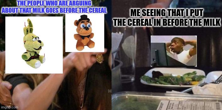 Milk before cereal vs Cereal before milk | THE PEOPLE WHO ARE ARGUING ABOUT THAT MILK GOES BEFORE THE CEREAL; ME SEEING THAT I PUT THE CEREAL IN BEFORE THE MILK | image tagged in funny,funny memes,fun,fnaf | made w/ Imgflip meme maker