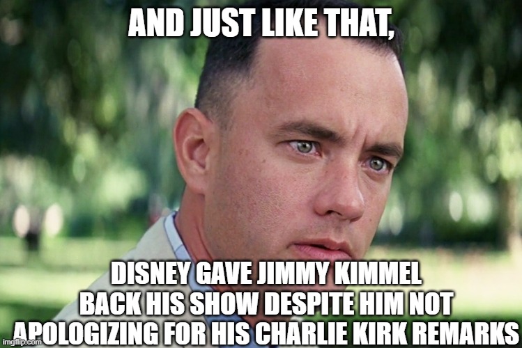 And Just Like That | AND JUST LIKE THAT, DISNEY GAVE JIMMY KIMMEL BACK HIS SHOW DESPITE HIM NOT APOLOGIZING FOR HIS CHARLIE KIRK REMARKS | image tagged in memes,and just like that | made w/ Imgflip meme maker
