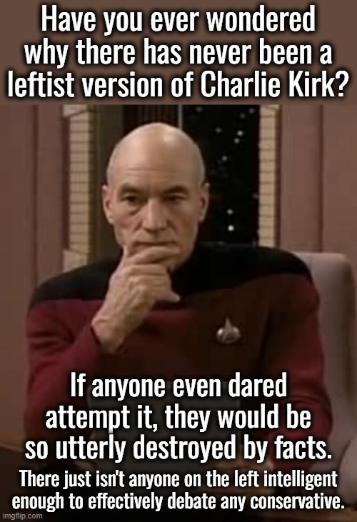 Kirk went up against some very smart liberals but when your foundation is all lies, you cannot debate the truth | Have you ever wondered why there has never been a leftist version of Charlie Kirk? If anyone even dared attempt it, they would be so utterly destroyed by facts. There just isn't anyone on the left intelligent enough to effectively debate any conservative. | image tagged in debates,no leftist version of charlie kirk | made w/ Imgflip meme maker