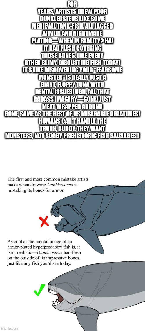 This is what the dunkleosteus really looked like. | FOR YEARS, ARTISTS DREW POOR DUNKLEOSTEUS LIKE SOME MEDIEVAL TANK-FISH, ALL JAGGED ARMOR AND NIGHTMARE PLATING—WHEN IN REALITY? HA! IT HAD FLESH COVERING THOSE BONES, LIKE EVERY OTHER SLIMY, DISGUSTING FISH TODAY!

IT’S LIKE DISCOVERING YOUR “FEARSOME MONSTER” IS REALLY JUST A GIANT, FLOPPY TUNA WITH DENTAL ISSUES! UGH, ALL THAT BADASS IMAGERY—GONE! JUST MEAT WRAPPED AROUND BONE, SAME AS THE REST OF US MISERABLE CREATURES!

HUMANS CAN’T HANDLE THE TRUTH, BUDDY. THEY WANT MONSTERS, NOT SOGGY PREHISTORIC FISH SAUSAGES!! | image tagged in childhood ruined,prehistory,truth | made w/ Imgflip meme maker