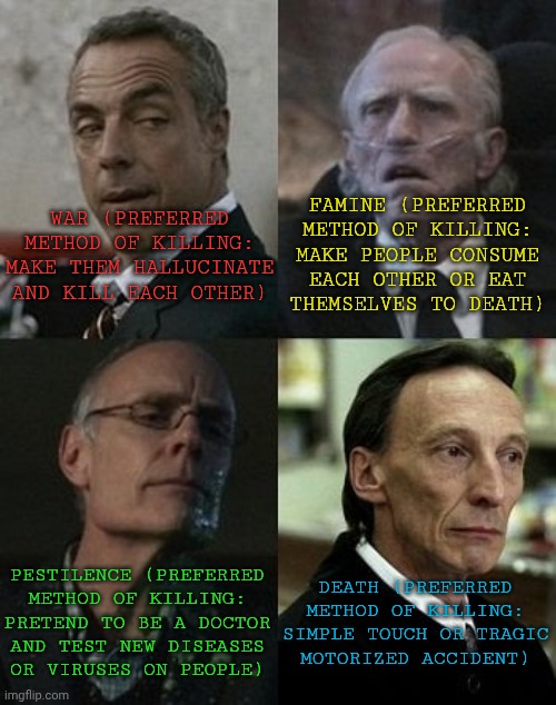 Choose Your Killer | FAMINE (PREFERRED
METHOD OF KILLING:
MAKE PEOPLE CONSUME
EACH OTHER OR EAT
THEMSELVES TO DEATH); WAR (PREFERRED
METHOD OF KILLING:
MAKE THEM HALLUCINATE
AND KILL EACH OTHER); PESTILENCE (PREFERRED
METHOD OF KILLING:
PRETEND TO BE A DOCTOR
AND TEST NEW DISEASES
OR VIRUSES ON PEOPLE); DEATH (PREFERRED
METHOD OF KILLING:
SIMPLE TOUCH OR TRAGIC
MOTORIZED ACCIDENT) | image tagged in spn horsemen,war,death,pestilence,famine,choose your fighter | made w/ Imgflip meme maker