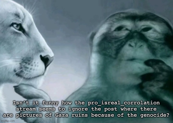 Explain this zionists | Isn’t it funny how the pro_isreal_corrolation stream seems to ignore the post where there are pictures of Gaza ruins because of the genocide? | image tagged in is this ragebait | made w/ Imgflip meme maker