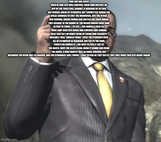 Senator Armstrong | THAT ONE DAY, EVERY USER IN THIS SITE WILL CONTROL THEIR OWN DESTINY. AN APP OF THE TRULY FREE, DAMMIT. A WEBPAGE OF ACTION, NOT WORDS. RULED BY STRENGTH, NOT COMMITTEE. WHERE THE RULES CHANGES TO SUIT THE INDIVIDUAL, NOT THE OTHER WAY AROUND. WHERE POWER AND JUSTICE ARE BACK WHERE THEY BELONG: IN THE HANDS OF THE USERS! WHERE EVERY MAN IS FREE TO THINK -- TO ACT -- FOR HIMSELF! FUCK ALL THESE LIMP-DICK SITE MODS AND CHICKEN-SHIT ADMINS. FUCK THIS 24/7 INTERNET SPEW OF TRIVIA AND CELEBRITY BULLSHIT. FUCK "IMGFLIP PRIDE". FUCK THE STREAMS! FUCK ALL OF IT! IMGFLIP IS DISEASED. ROTTEN TO THE CORE. THERE'S NO SAVING IT -- WE NEED TO PULL IT OUT BY THE ROOTS. WIPE THE SLATE CLEAN. BURN IT DOWN! AND FROM THE ASHES, A NEW IMGFLIP WILL BE BORN. EVOLVED, BUT UNTAMED! THE WEAK WILL BE BANNED, AND THE STRONGEST WILL THRIVE -- FREE TO LIVE AS THEY SEE FIT, THEY WILL MAKE THIS SITE GREAT AGAIN! | image tagged in senator armstrong | made w/ Imgflip meme maker