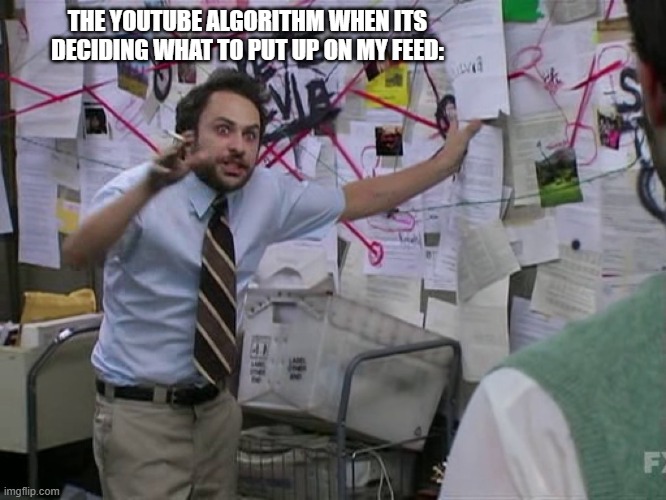 Just me? | THE YOUTUBE ALGORITHM WHEN ITS DECIDING WHAT TO PUT UP ON MY FEED: | image tagged in charlie conspiracy always sunny in philidelphia,youtube,algorithm | made w/ Imgflip meme maker