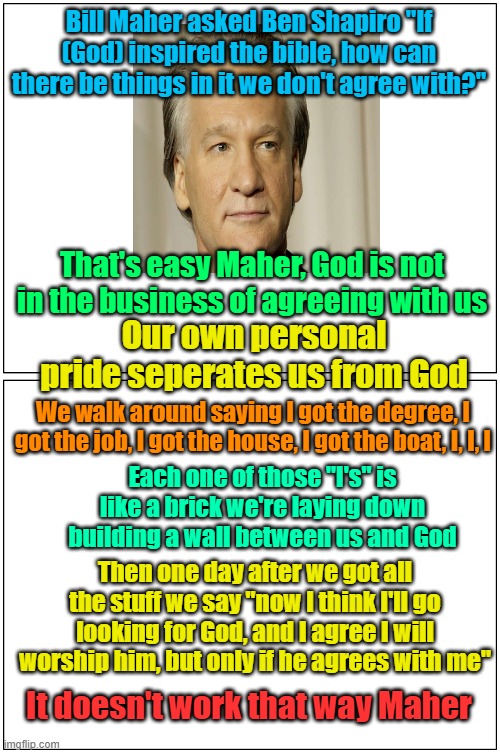 I put this in politics because there is no religion thread | Bill Maher asked Ben Shapiro "If (God) inspired the bible, how can there be things in it we don't agree with?"; That's easy Maher, God is not in the business of agreeing with us; Our own personal pride seperates us from God; We walk around saying I got the degree, I got the job, I got the house, I got the boat, I, I, I; Each one of those "I's" is like a brick we're laying down building a wall between us and God; Then one day after we got all the stuff we say "now I think I'll go looking for God, and I agree I will worship him, but only if he agrees with me"; It doesn't work that way Maher | image tagged in memes,blank comic panel 1x2,bill maher,ben shapiro,the bible | made w/ Imgflip meme maker