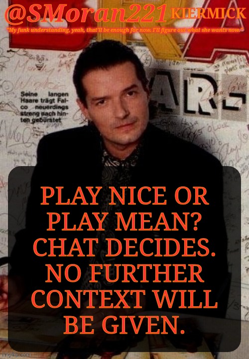 No Context | PLAY NICE OR
PLAY MEAN?
CHAT DECIDES.
NO FURTHER
CONTEXT WILL
BE GIVEN. | image tagged in smoran221 falco,posting without context,chat decides,vote poll,play nice or play mean | made w/ Imgflip meme maker