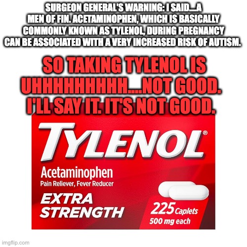 SURGEON GENERAL'S WARNING: I SAID....A MEN OF FIN. ACETAMINOPHEN, WHICH IS BASICALLY COMMONLY KNOWN AS TYLENOL, DURING PREGNANCY CAN BE ASSOCIATED WITH A VERY INCREASED RISK OF AUTISM. SO TAKING TYLENOL IS UHHHHHHHHH....NOT GOOD.  I'LL SAY IT. IT'S NOT GOOD. | image tagged in tylenol | made w/ Imgflip meme maker