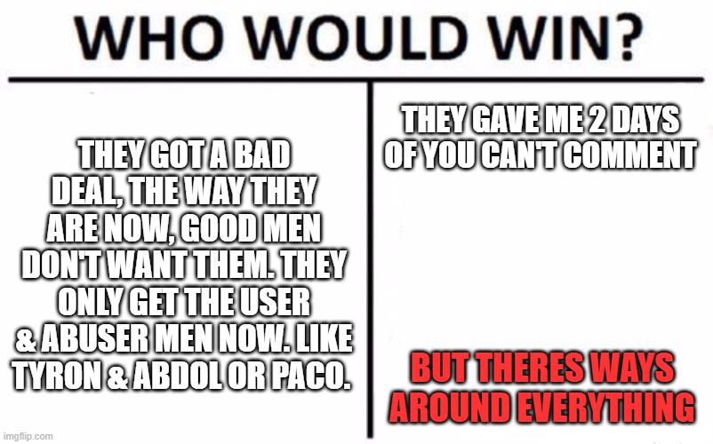 Who Would Win? | THEY GOT A BAD DEAL, THE WAY THEY ARE NOW, GOOD MEN DON'T WANT THEM. THEY ONLY GET THE USER & ABUSER MEN NOW. LIKE TYRON & ABDOL OR PACO. THEY GAVE ME 2 DAYS OF YOU CAN'T COMMENT; BUT THERES WAYS AROUND EVERYTHING | image tagged in memes,who would win | made w/ Imgflip meme maker
