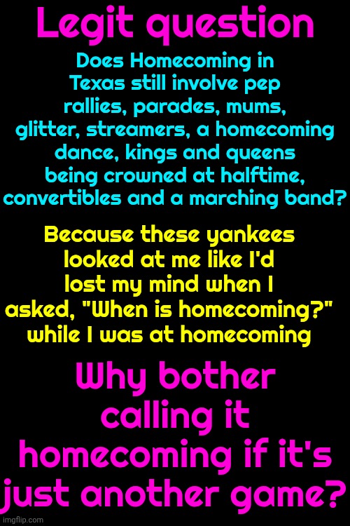 In Texas Football Was A Big Part Of The Culture.  Homecoming Was A Battle 2 The D3ath Covered In Glitter & Celebration | Legit question; Does Homecoming in Texas still involve pep rallies, parades, mums, glitter, streamers, a homecoming dance, kings and queens being crowned at halftime, convertibles and a marching band? Because these yankees looked at me like I'd lost my mind when I asked, "When is homecoming?" while I was at homecoming; Why bother calling it homecoming if it's just another game? | image tagged in memes,homecoming,football,texas football,glitter,difference in cultures | made w/ Imgflip meme maker