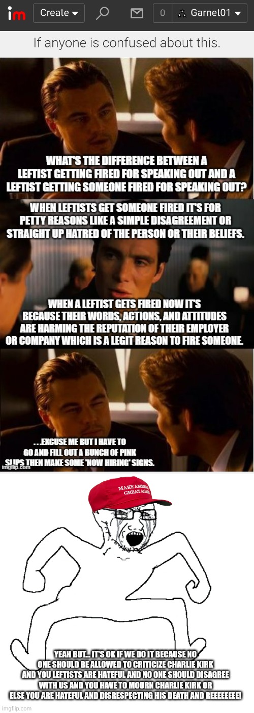 Conservatives love to set double standards when it comes to cancel culture | YEAH BUT... IT'S OK IF WE DO IT BECAUSE NO ONE SHOULD BE ALLOWED TO CRITICIZE CHARLIE KIRK AND YOU LEFTISTS ARE HATEFUL AND NO ONE SHOULD DISAGREE WITH US AND YOU HAVE TO MOURN CHARLIE KIRK OR ELSE YOU ARE HATEFUL AND DISRESPECTING HIS DEATH AND REEEEEEEE! | image tagged in conservative hypocrisy,conservative logic,cancel culture,charlie kirk,double standards | made w/ Imgflip meme maker