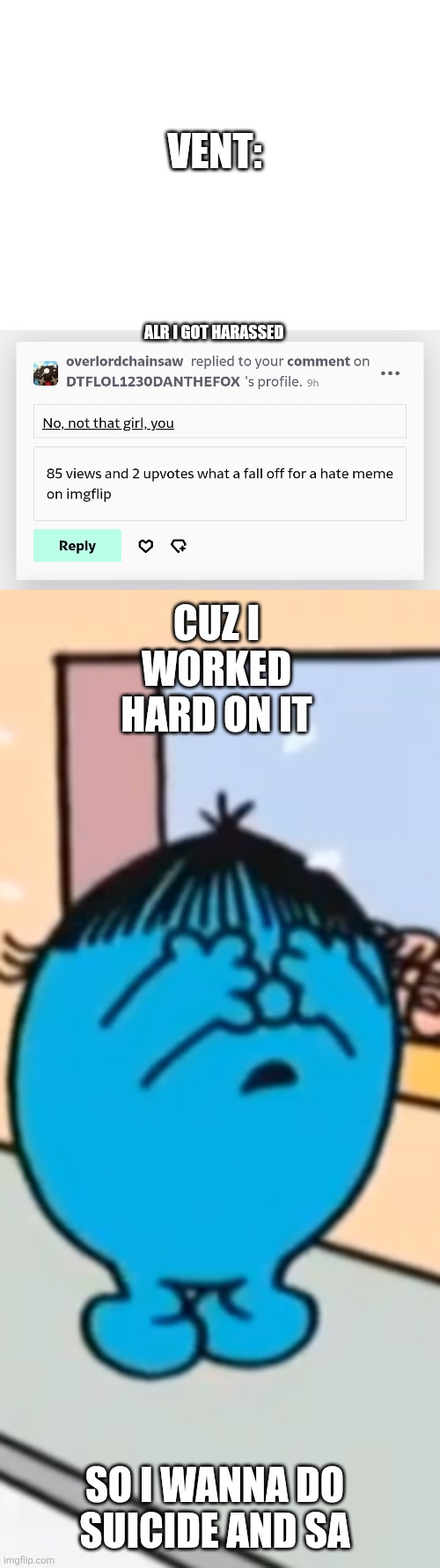 Vent | VENT:; ALR I GOT HARASSED; CUZ I WORKED HARD ON IT; SO I WANNA DO SUICIDE AND SA | image tagged in vent,suicide,mr men,little miss,sad,oh wow are you actually reading these tags | made w/ Imgflip meme maker