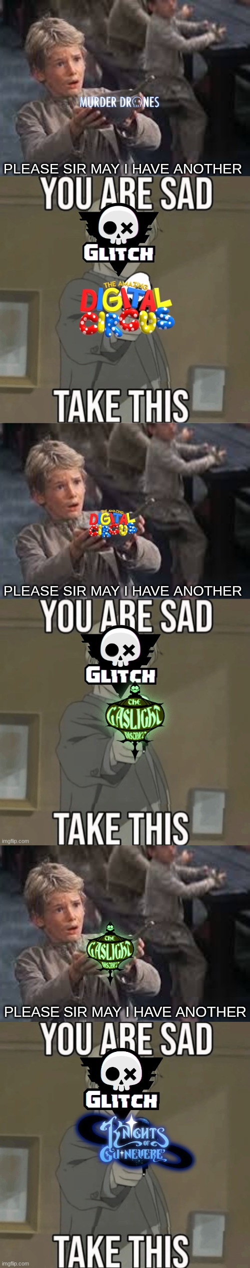 PLEASE SIR MAY I HAVE ANOTHER; PLEASE SIR MAY I HAVE ANOTHER; PLEASE SIR MAY I HAVE ANOTHER | image tagged in the amazing digital circus,murder drones,gaslight district,knights of guinevere | made w/ Imgflip meme maker