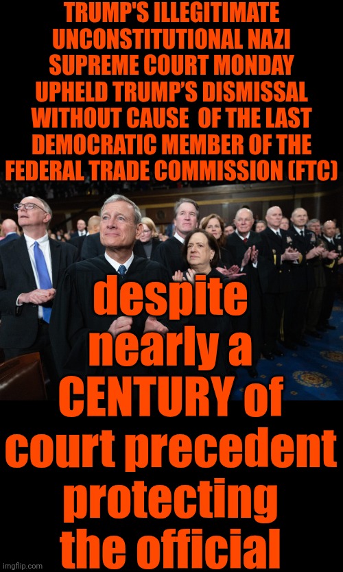 Nazis On The Supreme Court Are Breaking Our Laws And Violating OUR Constitution Which Makes Them ILLEGITIMATE | TRUMP'S ILLEGITIMATE UNCONSTITUTIONAL NAZI SUPREME COURT MONDAY UPHELD TRUMP’S DISMISSAL WITHOUT CAUSE  OF THE LAST DEMOCRATIC MEMBER OF THE FEDERAL TRADE COMMISSION (FTC); despite nearly a CENTURY of court precedent protecting the official | image tagged in memes,nazis,maga,lock him up,lock them up,special kind of stupid | made w/ Imgflip meme maker