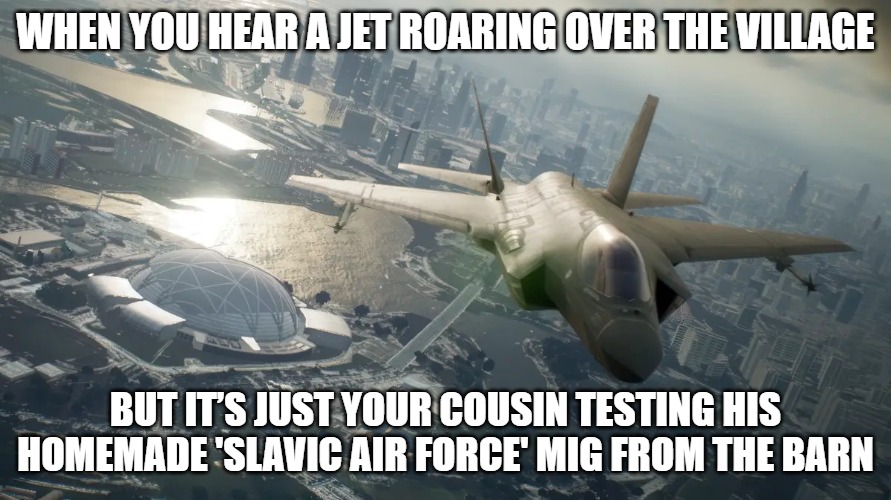 Slavic Ace Combat 7 | WHEN YOU HEAR A JET ROARING OVER THE VILLAGE; BUT IT’S JUST YOUR COUSIN TESTING HIS HOMEMADE 'SLAVIC AIR FORCE' MIG FROM THE BARN | image tagged in slavic ace combat 7,slavic lives matter,slavic air | made w/ Imgflip meme maker
