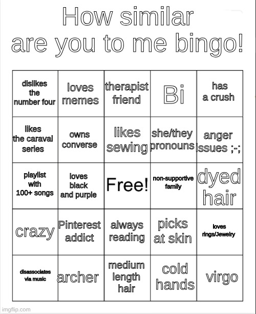 like idk bro | How similar are you to me bingo! therapist friend; loves memes; has a crush; dislikes the number four; Bi; likes sewing; likes the caraval series; anger issues ;-;; she/they pronouns; owns converse; non-supportive family; playlist with 100+ songs; dyed hair; loves black and purple; crazy; Pinterest addict; loves rings/Jewelry; picks at skin; always reading; archer; virgo; disassociates via music; medium length hair; cold hands | image tagged in blank bingo | made w/ Imgflip meme maker