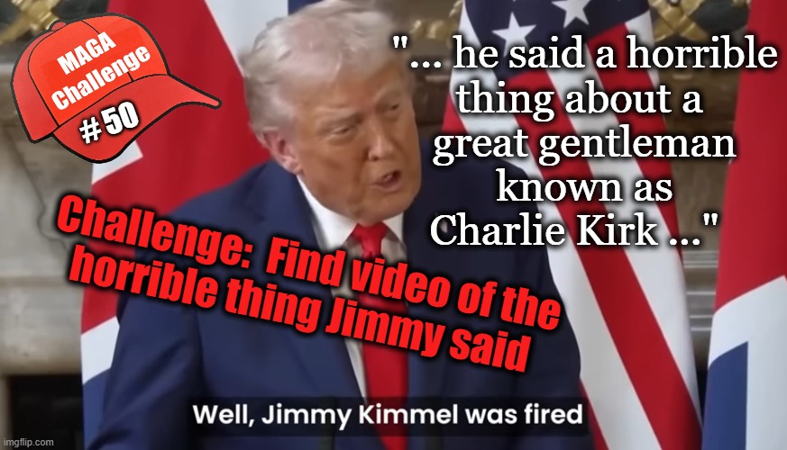 MAGA Challenge #50 | "... he said a horrible
thing about a 
great gentleman
known as
Charlie Kirk ..."; # 50; Challenge:  Find video of the
horrible thing Jimmy said | image tagged in jimmy kimmel,trump lies,1st amendment,freedom of speech,maga challenge | made w/ Imgflip meme maker