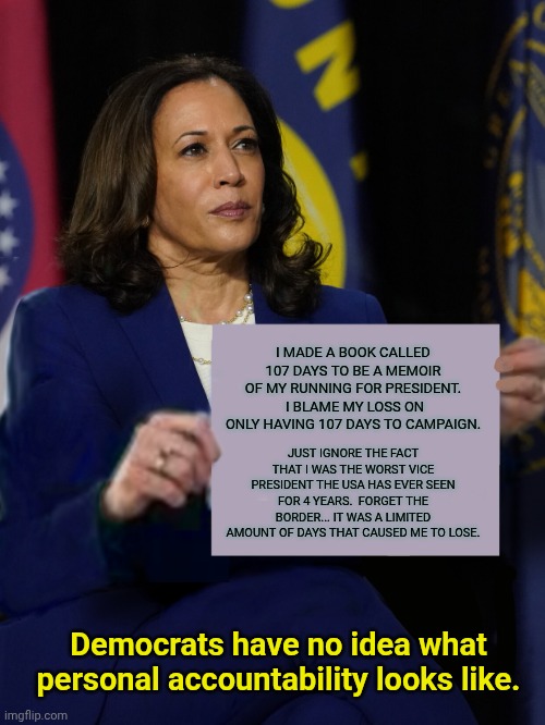 Kamala Harris Holding Sign | I MADE A BOOK CALLED 107 DAYS TO BE A MEMOIR OF MY RUNNING FOR PRESIDENT.  I BLAME MY LOSS ON ONLY HAVING 107 DAYS TO CAMPAIGN. JUST IGNORE THE FACT THAT I WAS THE WORST VICE PRESIDENT THE USA HAS EVER SEEN FOR 4 YEARS.  FORGET THE BORDER... IT WAS A LIMITED AMOUNT OF DAYS THAT CAUSED ME TO LOSE. Democrats have no idea what personal accountability looks like. | image tagged in kamala harris holding sign | made w/ Imgflip meme maker