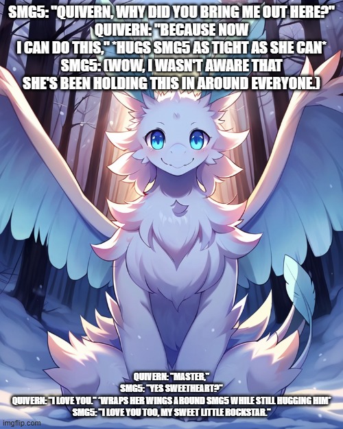 quivern finally lets it all out | SMG5: "QUIVERN, WHY DID YOU BRING ME OUT HERE?"
QUIVERN: "BECAUSE NOW I CAN DO THIS," *HUGS SMG5 AS TIGHT AS SHE CAN*
SMG5: (WOW, I WASN'T AWARE THAT SHE'S BEEN HOLDING THIS IN AROUND EVERYONE.); QUIVERN: "MASTER,"
SMG5: "YES SWEETHEART?"
QUIVERN: "I LOVE YOU." *WRAPS HER WINGS AROUND SMG5 WHILE STILL HUGGING HIM*
SMG5: "I LOVE YOU TOO, MY SWEET LITTLE ROCKSTAR." | image tagged in palworld | made w/ Imgflip meme maker