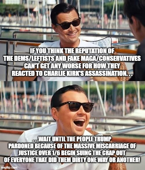Perhaps the biggest lawsuit in US history is coming. . .tick tock, scumbags, TICK FRICKIN' TOCK! | IF YOU THINK THE REPUTATION OF THE DEMS/LEFTISTS AND FAKE MAGA/CONSERVATIVES CAN'T GET ANY WORSE FOR HOW THEY REACTED TO CHARLIE KIRK'S ASSASSINATION. . . . . .WAIT UNTIL THE PEOPLE TRUMP PARDONED BECAUSE OF THE MASSIVE MISCARRIAGE OF JUSTICE OVER 1/6 BEGIN SUING THE CRAP OUT OF EVERYONE THAT DID THEM DIRTY ONE WAY OR ANOTHER! | image tagged in leonardo dicaprio wolf of wall street,j6,justice,scumbag government,memes,political meme | made w/ Imgflip meme maker