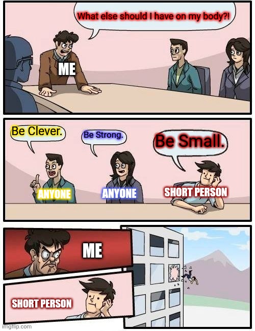 Boardroom Meeting Suggestion | What else should I have on my body?! ME; Be Clever. Be Strong. Be Small. ANYONE; SHORT PERSON; ANYONE; ME; SHORT PERSON | image tagged in memes,boardroom meeting suggestion | made w/ Imgflip meme maker