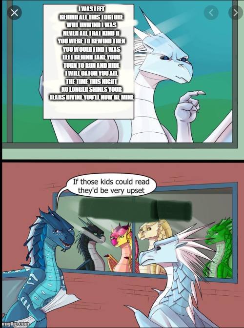 Winter be expressing his childhood trauma | I WAS LEFT BEHIND ALL THIS TORTURE WILL UNWIND I WAS NEVER ALL THAT KIND IF YOU WERE TO REWIND THEN YOU WOULD FIND I WAS LEFT BEHIND TAKE YOUR TURN TO RUN AND HIDE I WILL CATCH YOU ALL THE TIME THIS NIGHT NO LONGER SHINES YOUR TEARS DIVINE YOU'LL NOW BE MINE | image tagged in wings of fire those kids could read they'd be very upset | made w/ Imgflip meme maker