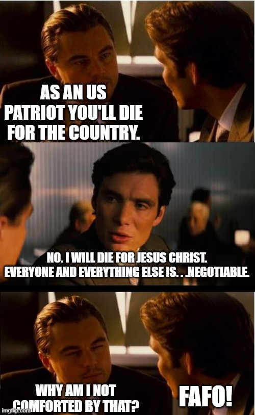 . . .and that's all I have to say about that. . . | AS AN US PATRIOT YOU'LL DIE FOR THE COUNTRY. NO. I WILL DIE FOR JESUS CHRIST. EVERYONE AND EVERYTHING ELSE IS. . .NEGOTIABLE. FAFO! WHY AM I NOT COMFORTED BY THAT? | image tagged in memes,inception,fafo | made w/ Imgflip meme maker