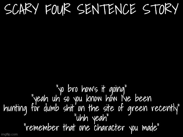 scariest stories | SCARY FOUR SENTENCE STORY; "yo bro how's it going"
"yeah uh so you know how I've been hunting for dumb shit on the site of green recently"
"uhh yeah"
"remember that one character you made" | image tagged in e | made w/ Imgflip meme maker