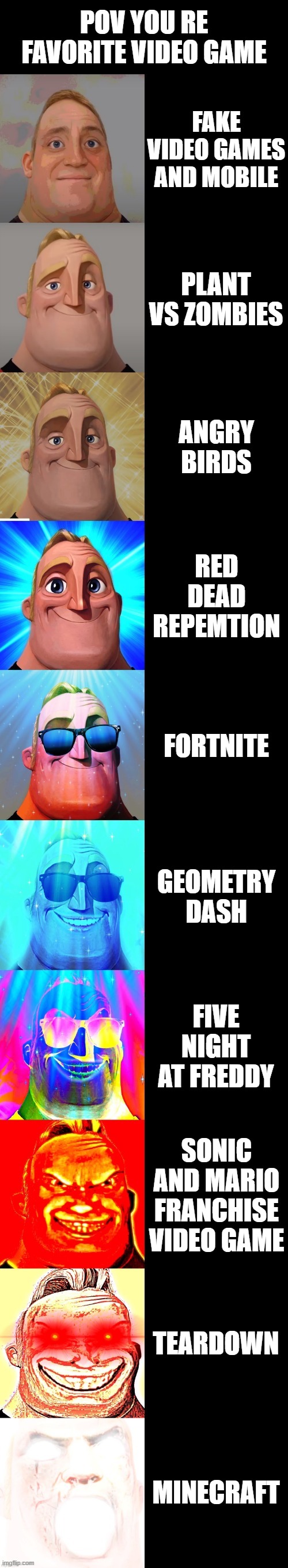 which your favorite video games | POV YOU RE FAVORITE VIDEO GAME; FAKE VIDEO GAMES AND MOBILE; PLANT VS ZOMBIES; ANGRY BIRDS; RED DEAD REPEMTION; FORTNITE; GEOMETRY DASH; FIVE NIGHT AT FREDDY; SONIC AND MARIO FRANCHISE VIDEO GAME; TEARDOWN; MINECRAFT | image tagged in mr incredible becoming canny,teardown,plants vs zombies,angry birds,geometry dash,video games | made w/ Imgflip meme maker