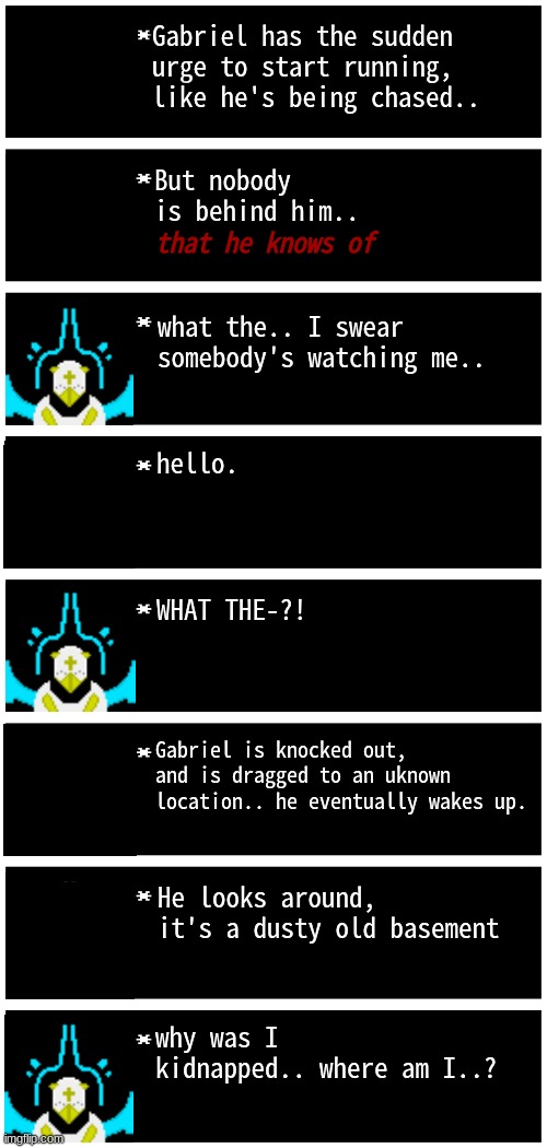 who wanna be my captor ✨ | Gabriel has the sudden urge to start running, like he's being chased.. But nobody is behind him.. that he knows of; what the.. I swear somebody's watching me.. hello. WHAT THE-?! Gabriel is knocked out, and is dragged to an uknown location.. he eventually wakes up. He looks around, it's a dusty old basement; why was I kidnapped.. where am I..? | image tagged in gabriel 4 textboxes | made w/ Imgflip meme maker