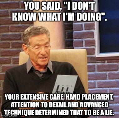 Maury Lie Detector | YOU SAID, "I DON'T KNOW WHAT I'M DOING".  YOUR EXTENSIVE CARE, HAND PLACEMENT, ATTENTION TO DETAIL AND ADVANCED TECHNIQUE DETERMINED THAT TO | image tagged in memes,maury lie detector | made w/ Imgflip meme maker