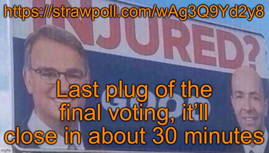 https://strawpoll.com/wAg3Q9Yd2y8 | https://strawpoll.com/wAg3Q9Yd2y8; Last plug of the final voting, it’ll close in about 30 minutes | image tagged in injured good announcement | made w/ Imgflip meme maker