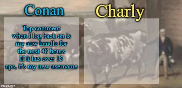 conan + charly cows temp v1 | Top comment when I log back on is my new handle for the next 48 hours
If it has over 15 ups, it's my new username | image tagged in conan charly cows temp v1 | made w/ Imgflip meme maker