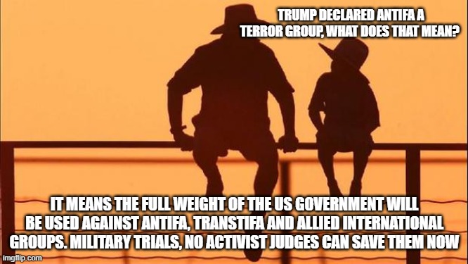 Cowboy wisdom, the demonrats foot soldiers are toast | TRUMP DECLARED ANTIFA A TERROR GROUP, WHAT DOES THAT MEAN? IT MEANS THE FULL WEIGHT OF THE US GOVERNMENT WILL BE USED AGAINST ANTIFA, TRANSTIFA AND ALLIED INTERNATIONAL GROUPS. MILITARY TRIALS, NO ACTIVIST JUDGES CAN SAVE THEM NOW | image tagged in cowboy father and son,democrat war on america,transtifa violence,gitmo bound,justice is coming,for charlie | made w/ Imgflip meme maker