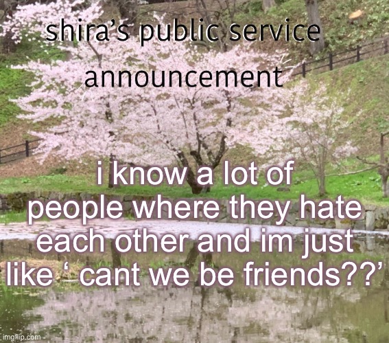 shira’s PSA | i know a lot of people where they hate each other and im just like ‘ cant we be friends??’ | image tagged in shira s psa | made w/ Imgflip meme maker