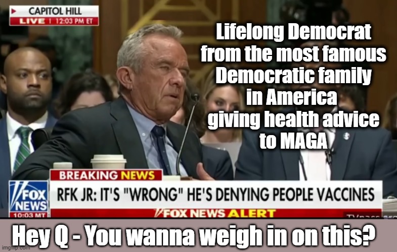 Q - Are Democrats trying to wipe out MAGA? | Lifelong Democrat
from the most famous
Democratic family
in America 
giving health advice
to MAGA; Hey Q - You wanna weigh in on this? | image tagged in qanon,conspiracy theory,rfk jr,covid vaccine,genocide | made w/ Imgflip meme maker