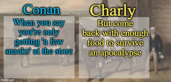 ai puts words on my templates | When you say you're only getting 'a few snacks' at the store; But come back with enough food to survive an apocalypse | image tagged in conan charly cows temp v1 | made w/ Imgflip meme maker