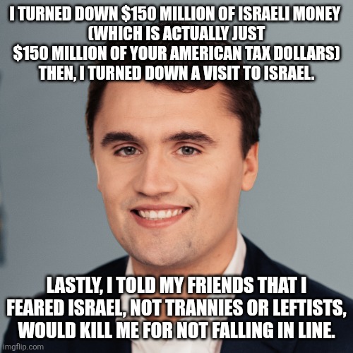 Wake up, goyim. | I TURNED DOWN $150 MILLION OF ISRAELI MONEY 
(WHICH IS ACTUALLY JUST $150 MILLION OF YOUR AMERICAN TAX DOLLARS)
THEN, I TURNED DOWN A VISIT TO ISRAEL. LASTLY, I TOLD MY FRIENDS THAT I FEARED ISRAEL, NOT TRANNIES OR LEFTISTS, WOULD KILL ME FOR NOT FALLING IN LINE. | image tagged in charlie kirk | made w/ Imgflip meme maker