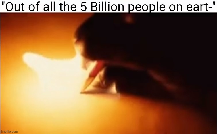 Writing Fire | "Out of all the 5 Billion people on eart-" | image tagged in writing fire | made w/ Imgflip meme maker