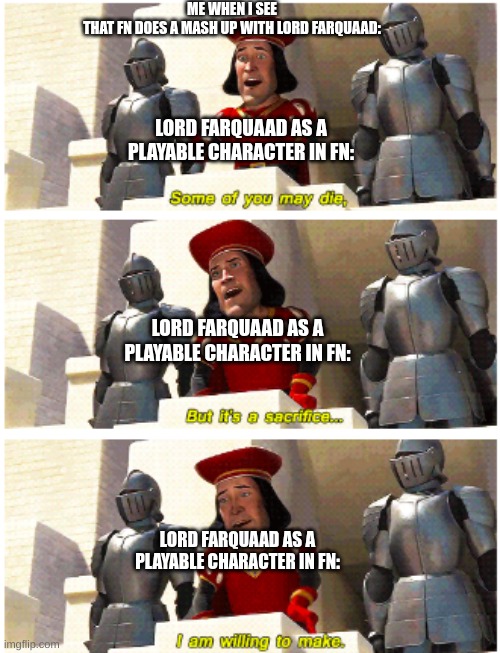PLEASE FORTNITE THIS IDEA IS FIREE | ME WHEN I SEE
THAT FN DOES A MASH UP WITH LORD FARQUAAD:; LORD FARQUAAD AS A PLAYABLE CHARACTER IN FN:; LORD FARQUAAD AS A PLAYABLE CHARACTER IN FN:; LORD FARQUAAD AS A PLAYABLE CHARACTER IN FN: | image tagged in some of you may die | made w/ Imgflip meme maker